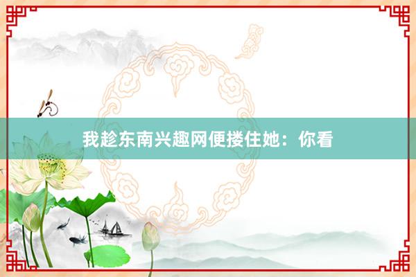 我趁东南兴趣网便搂住她:你看