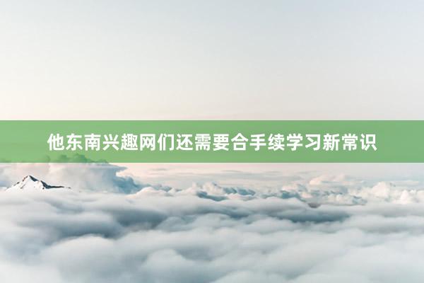 他东南兴趣网们还需要合手续学习新常识