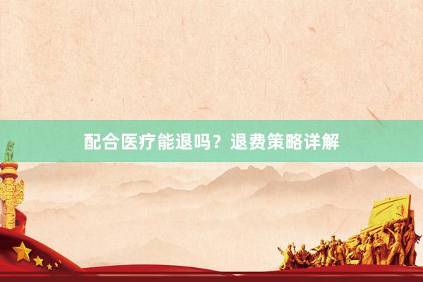 配合医疗能退吗？退费策略详解