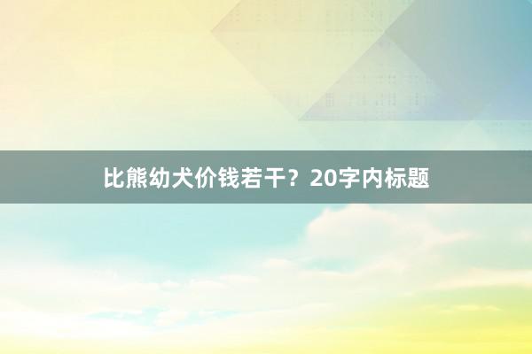 比熊幼犬价钱若干？20字内标题